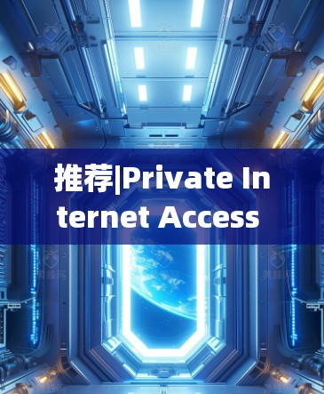 推荐|Private Internet Access VPN APP下载指南