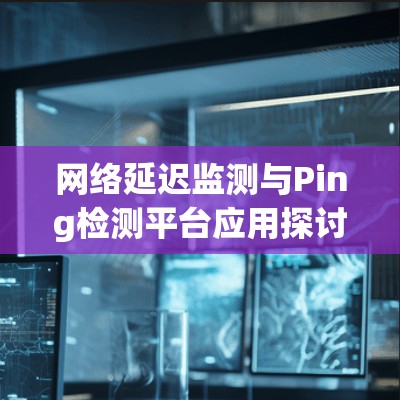 网络延迟监测与Ping检测平台应用探讨