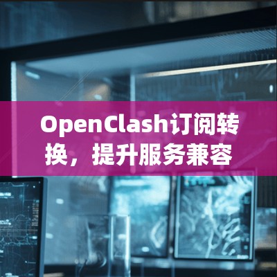 OpenClash订阅转换,提升服务兼容性与用户体验 OpenClash订阅转换,提升服务兼容性与用户体验