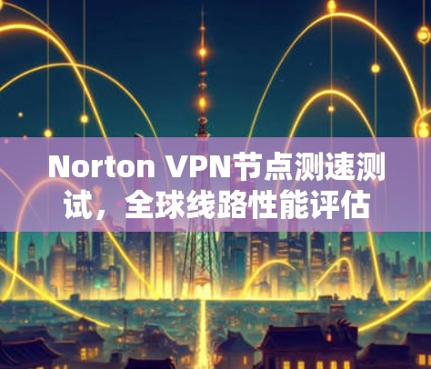 Norton VPN节点测速测试，全球线路性能评估