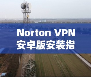 Norton VPN安卓版安装指南，简单易懂的手机VPN解决方案