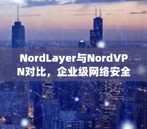 NordLayer与NordVPN对比，企业级网络安全功能深度分析
