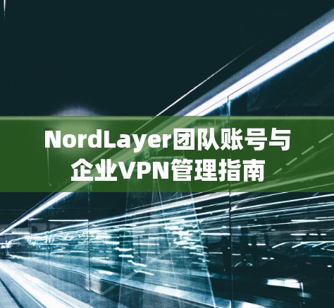 NordLayer团队账号与企业VPN管理指南