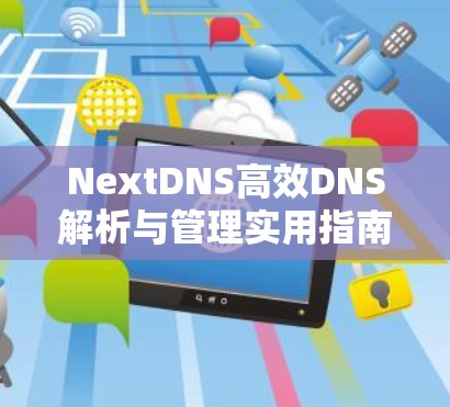 NextDNS高效DNS解析与管理实用指南