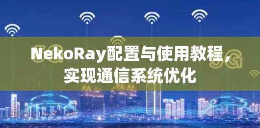 NekoRay配置与使用教程，实现通信系统优化