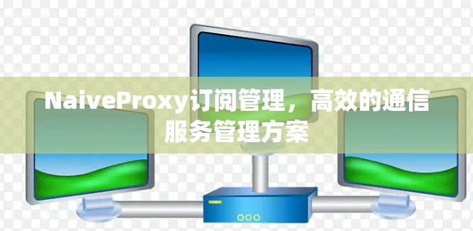 NaiveProxy订阅管理，高效的通信服务管理方案