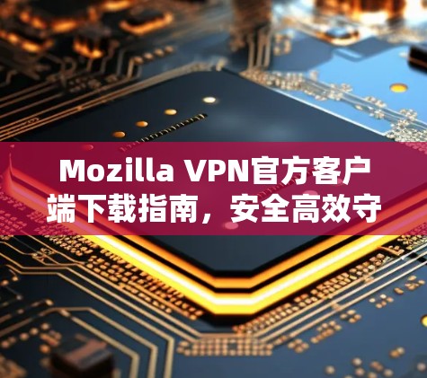 Mozilla VPN官方客户端下载指南，安全高效守护您的隐私