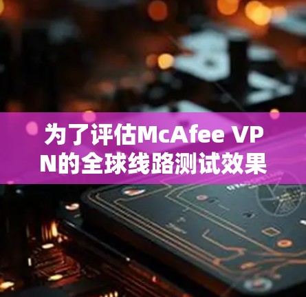 为了评估McAfee VPN的全球线路测试效果，以下是一个有条理的测试步骤和分析过程