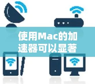 使用Mac的加速器可以显著提升性能，但需要谨慎操作以避免潜在问题。以下是详细的使用指南