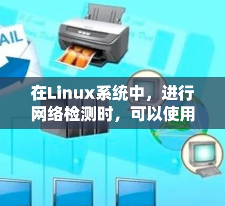 在Linux系统中，进行网络检测时，可以使用多种工具来满足不同的需求。以下是一些常用的网络检测工具及其用途的总结