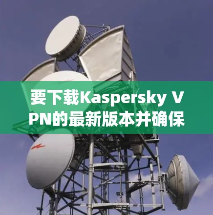 要下载Kaspersky VPN的最新版本并确保其安全性，请按照以下步骤操作
