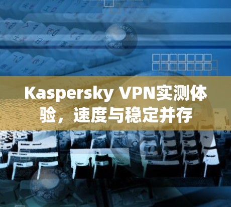Kaspersky VPN实测体验，速度与稳定并存