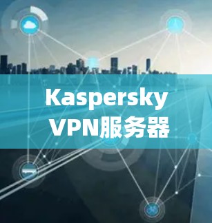 Kaspersky VPN服务器节点线路分析