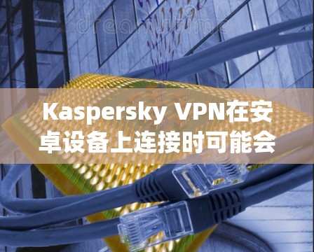 Kaspersky VPN在安卓设备上连接时可能会遇到一些问题，但通常可以通过以下步骤解决。以下是详细的解决步骤