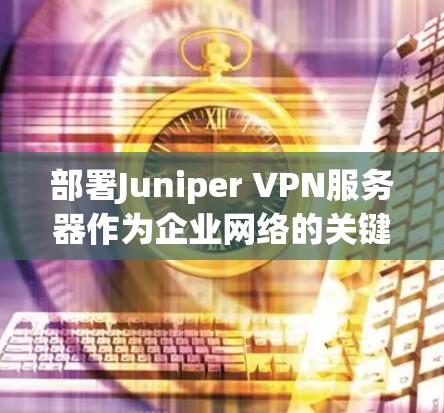 部署Juniper VPN服务器作为企业网络的关键部分，可以按照以下步骤进行