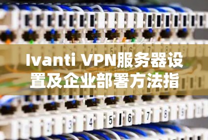 Ivanti VPN服务器设置及企业部署方法指南 Ivanti VPN服务器设置及企业部署方法指南