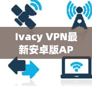 Ivacy VPN最新安卓版APP，安全高速，隐私守护新标杆