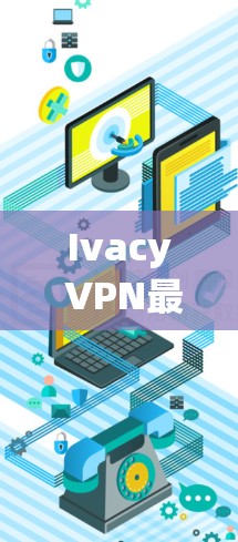 Ivacy VPN最新客户端，技术与用户体验的全面解析