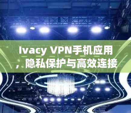 Ivacy VPN手机应用，隐私保护与高效连接的完美结合
