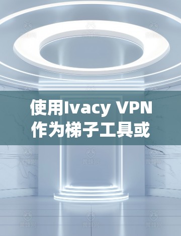 使用Ivacy VPN作为梯子工具或进行科学上网的指南 使用Ivacy VPN作为梯子工具或进行科学上网的指南
