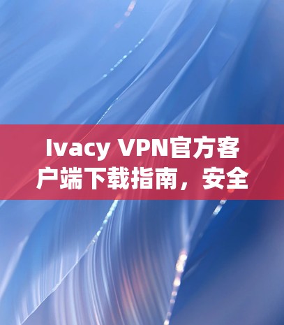 Ivacy VPN官方客户端下载指南,安全、高速,隐私保护 Ivacy VPN官方客户端下载指南,安全、高速,隐私保护