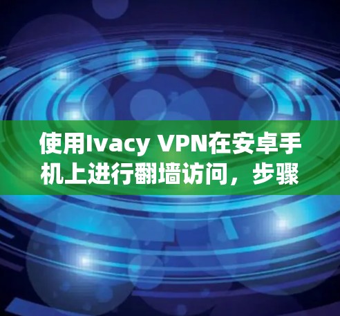 使用Ivacy VPN在安卓手机上进行翻墙访问，步骤如下