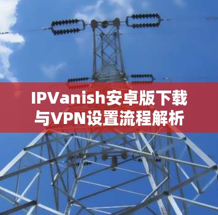 IPVanish安卓版下载与VPN设置流程解析