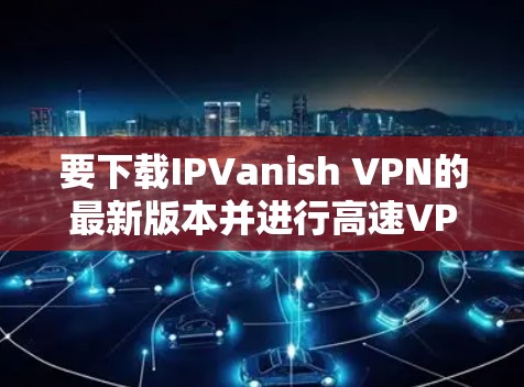 要下载IPVanish VPN的最新版本并进行高速VPN配置，以下是详细的步骤