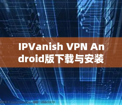 IPVanish VPN Android版下载与安装指南 IPVanish VPN Android版下载与安装指南