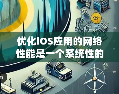 优化iOS应用的网络性能是一个系统性的工程，需要从多个方面进行综合考虑和实施。以下是对优化策略的总结和实施建议