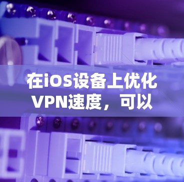 在iOS设备上优化VPN速度，可以从以下几个方面进行调整和优化