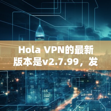 Hola VPN的最新版本是v2.7.99，发布于2023年10月。以下是下载最新版本的步骤