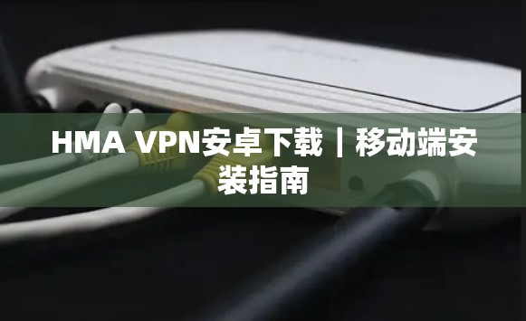 HMA VPN安卓下载|移动端安装指南 HMA VPN安卓下载|移动端安装指南