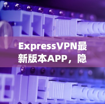 ExpressVPN最新版本APP，隐私保护与性能的双重升级