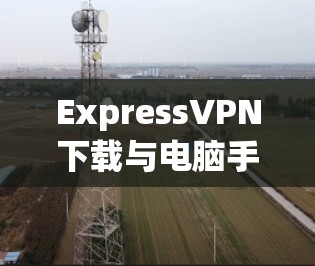 ExpressVPN下载与电脑手机多端连接设置指南