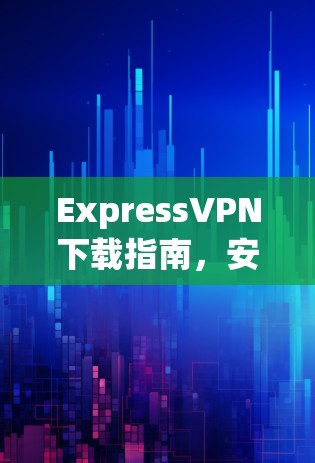 ExpressVPN下载指南,安全、速度与隐私的全面解析 ExpressVPN下载指南,安全、速度与隐私的全面解析