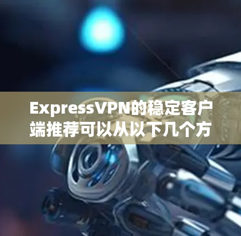 ExpressVPN的稳定客户端推荐可以从以下几个方面进行全面评估和决策