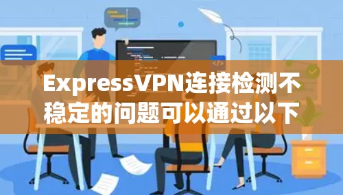ExpressVPN连接检测不稳定的问题可以通过以下步骤逐步排查和解决