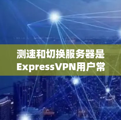 测速和切换服务器是ExpressVPN用户常需操作的步骤，以下是分步骤的教程