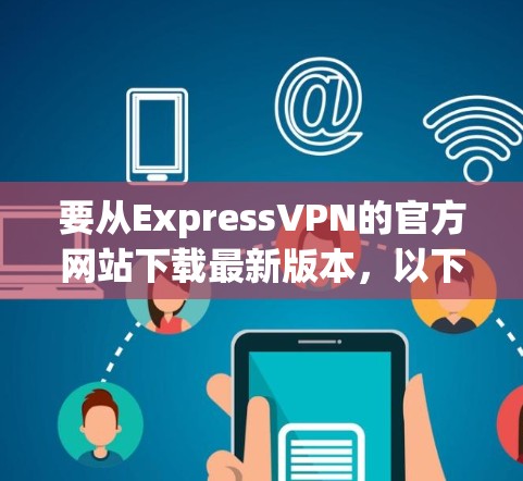 要从ExpressVPN的官方网站下载最新版本,以下是详细的步骤指南 要从ExpressVPN的官方网站下载最新版本,以下是详细的步骤指南