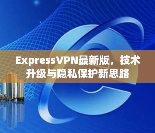 ExpressVPN最新版，技术升级与隐私保护新思路
