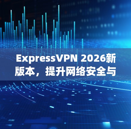 ExpressVPN 2026新版本，提升网络安全与隐私保护