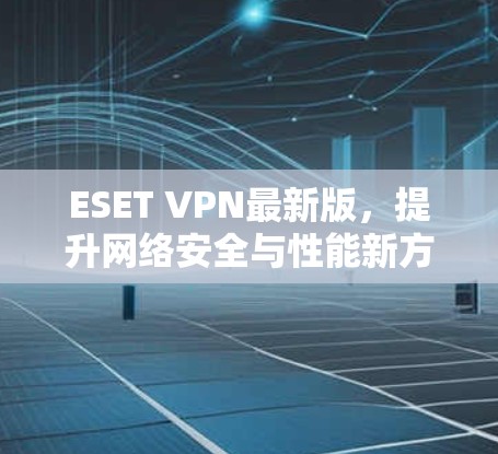 ESET VPN最新版，提升网络安全与性能新方案