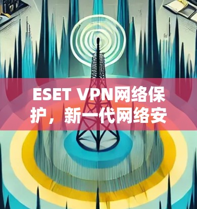 ESET VPN网络保护，新一代网络安全防护方案