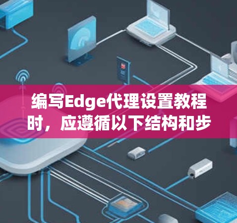 编写Edge代理设置教程时，应遵循以下结构和步骤，以确保内容清晰易懂，适合新手理解和操作