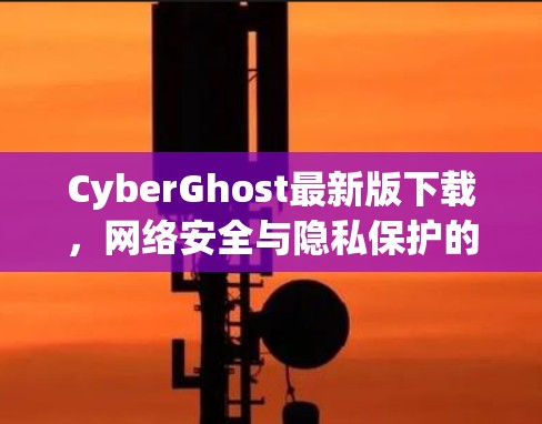 CyberGhost最新版下载，网络安全与隐私保护的新选择