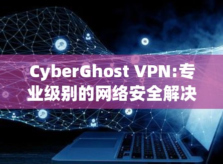 CyberGhost VPN:专业级别的网络安全解决方案