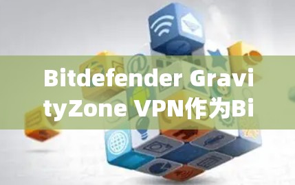 Bitdefender GravityZone VPN作为Bitdefender的一款企业级VPN解决方案，旨在为企业提供安全、灵活且易于管理的网络访问服务。以下是对该方案的详细分析